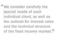 We consider carefully the special needs of each individual client, as well as the outlook for interest rates and the technical structure of the fixed income market.